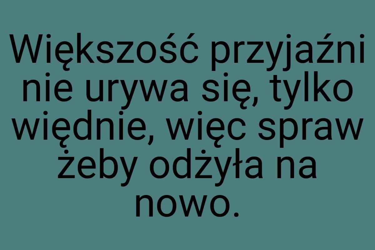 Większość przyjaźni nie urywa się, tylko więdnie, więc