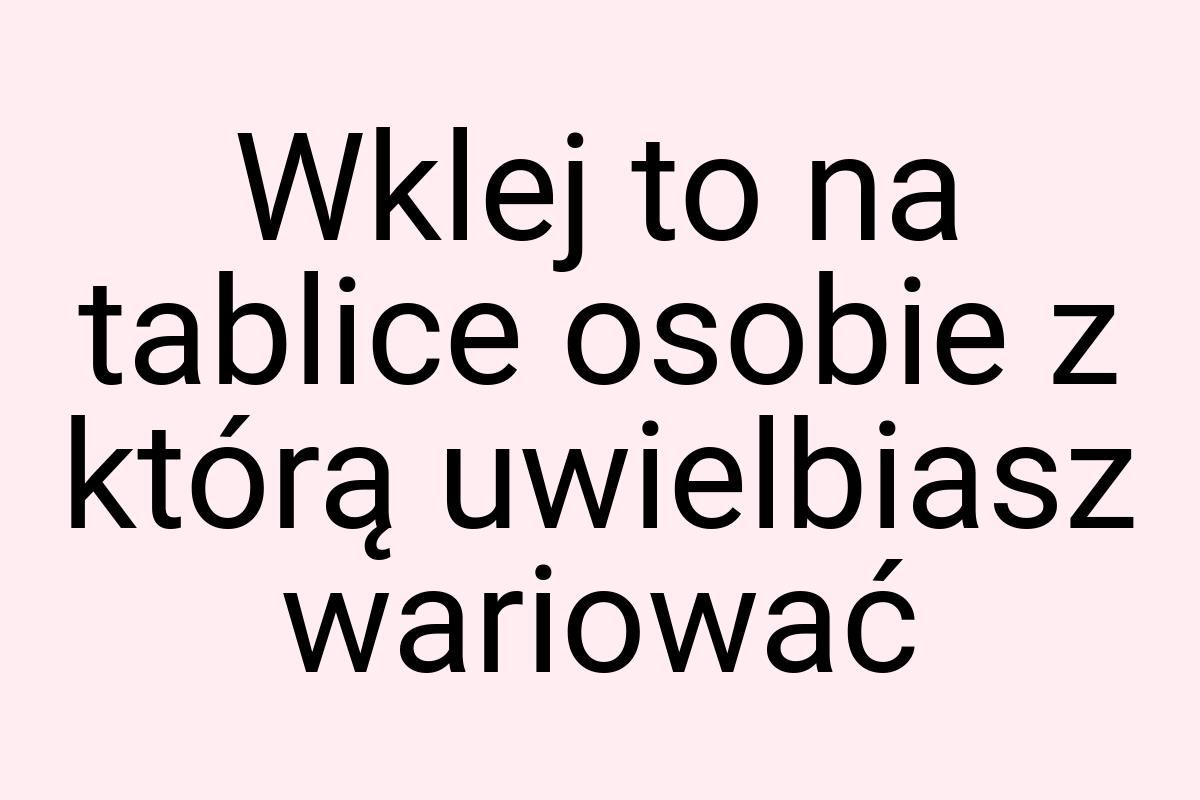 Wklej to na tablice osobie z którą uwielbiasz wariować