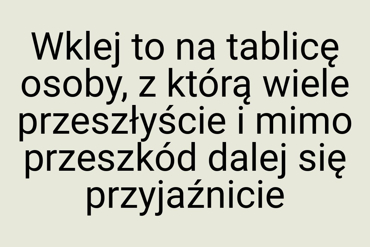 Wklej to na tablicę osoby, z którą wiele przeszłyście i