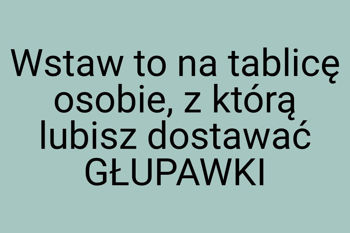 Wstaw to na tablicę osobie, z którą lubisz dostawać GŁUPAWKI