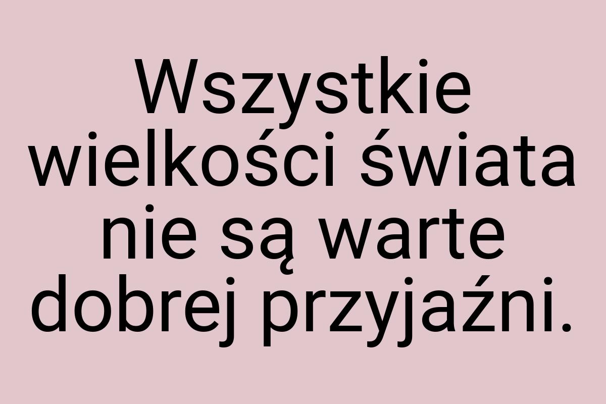 Wszystkie wielkości świata nie są warte dobrej przyjaźni