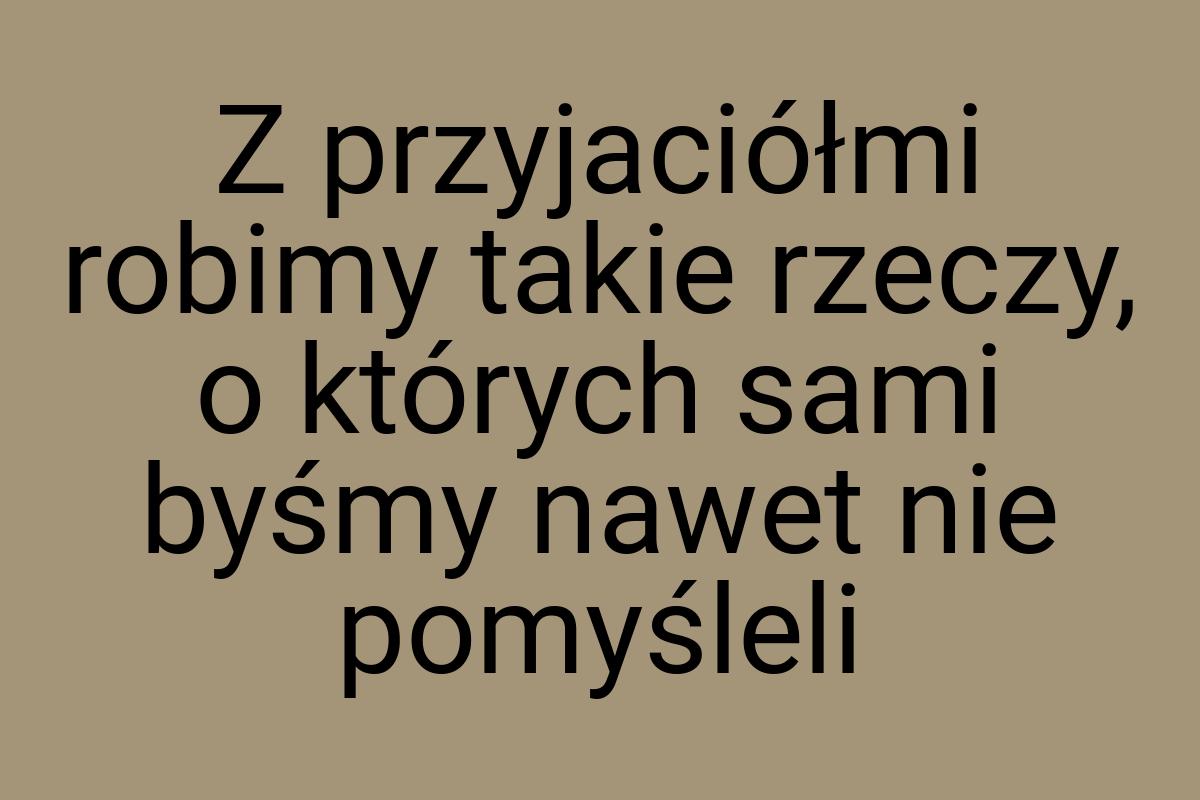 Z przyjaciółmi robimy takie rzeczy, o których sami byśmy