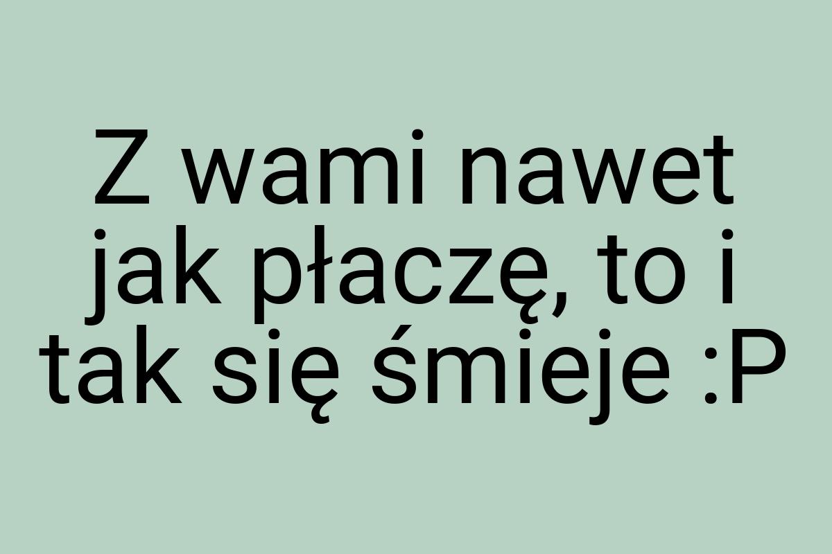 Z wami nawet jak płaczę, to i tak się śmieje :P