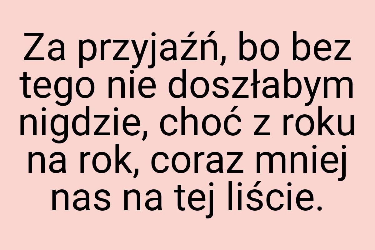 Za przyjaźń, bo bez tego nie doszłabym nigdzie, choć z roku