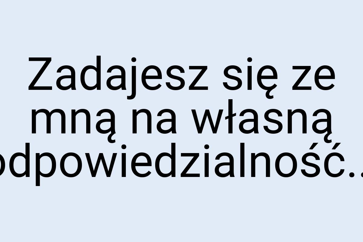 Zadajesz się ze mną na własną odpowiedzialność