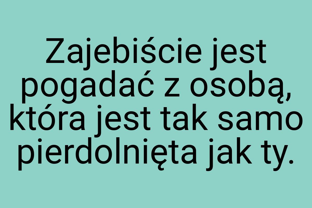 Zajebiście jest pogadać z osobą, która jest tak samo