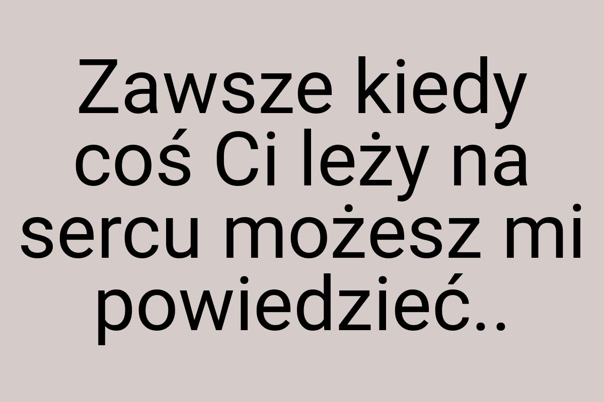 Zawsze kiedy coś Ci leży na sercu możesz mi powiedzieć