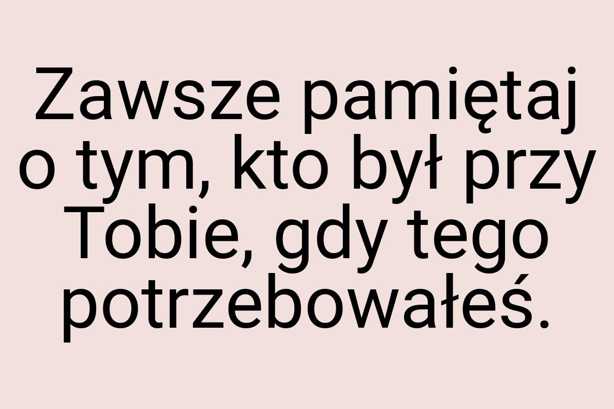 Zawsze pamiętaj o tym, kto był przy Tobie, gdy tego