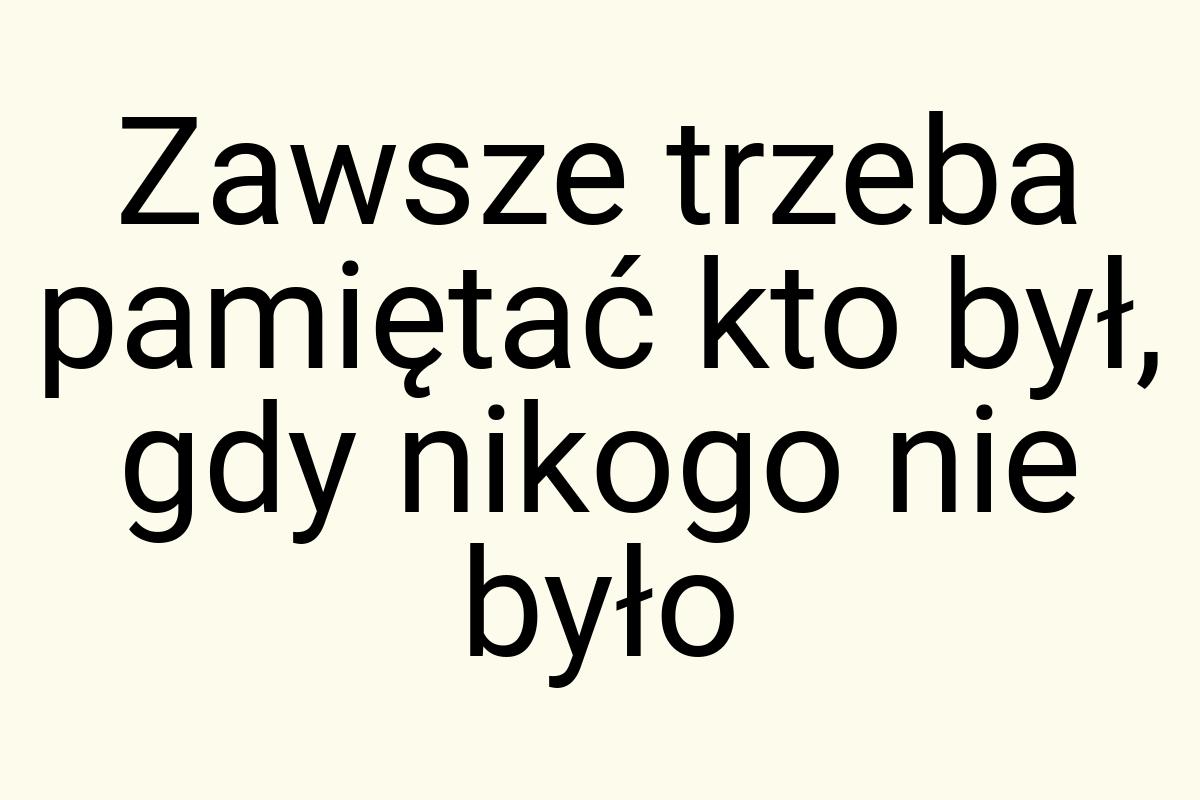 Zawsze trzeba pamiętać kto był, gdy nikogo nie było