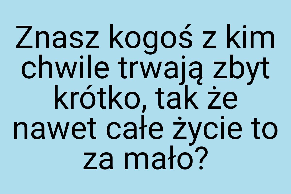 Znasz kogoś z kim chwile trwają zbyt krótko, tak że nawet