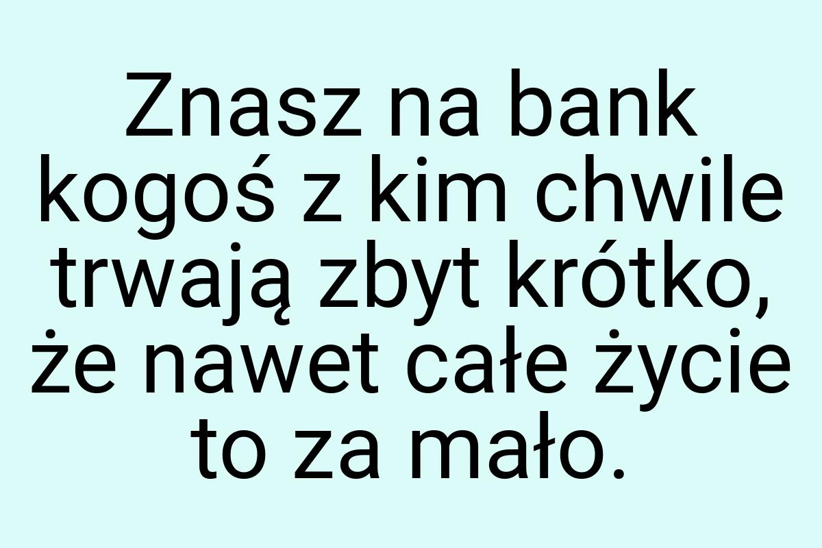 Znasz na bank kogoś z kim chwile trwają zbyt krótko, że