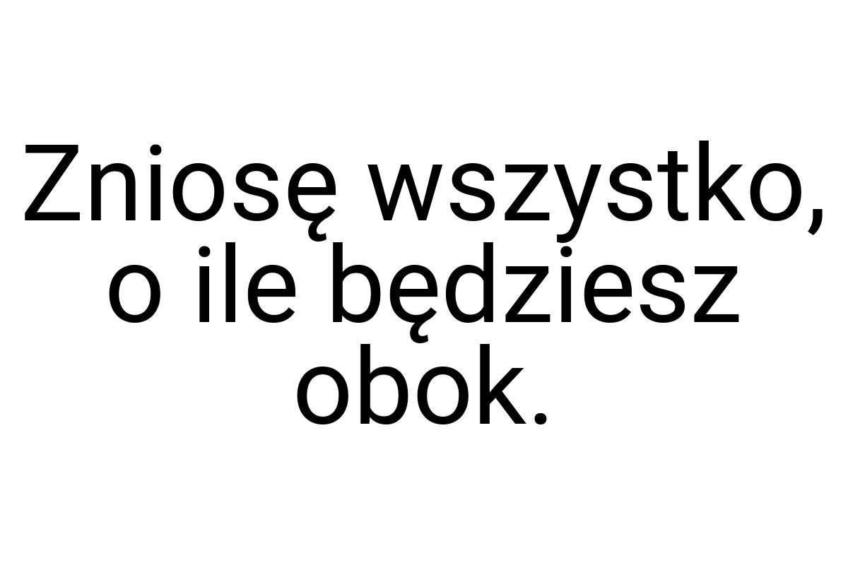 Zniosę wszystko, o ile będziesz obok