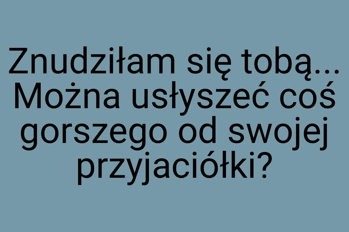 Znudziłam się tobą... Można usłyszeć coś gorszego od swojej