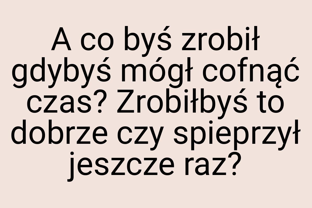 A co byś zrobił gdybyś mógł cofnąć czas? Zrobiłbyś to