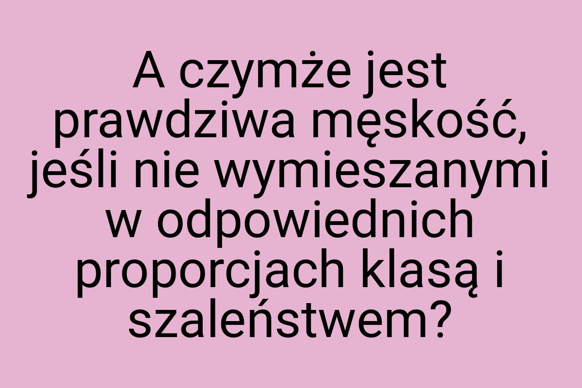 A czymże jest prawdziwa męskość, jeśli nie wymieszanymi w