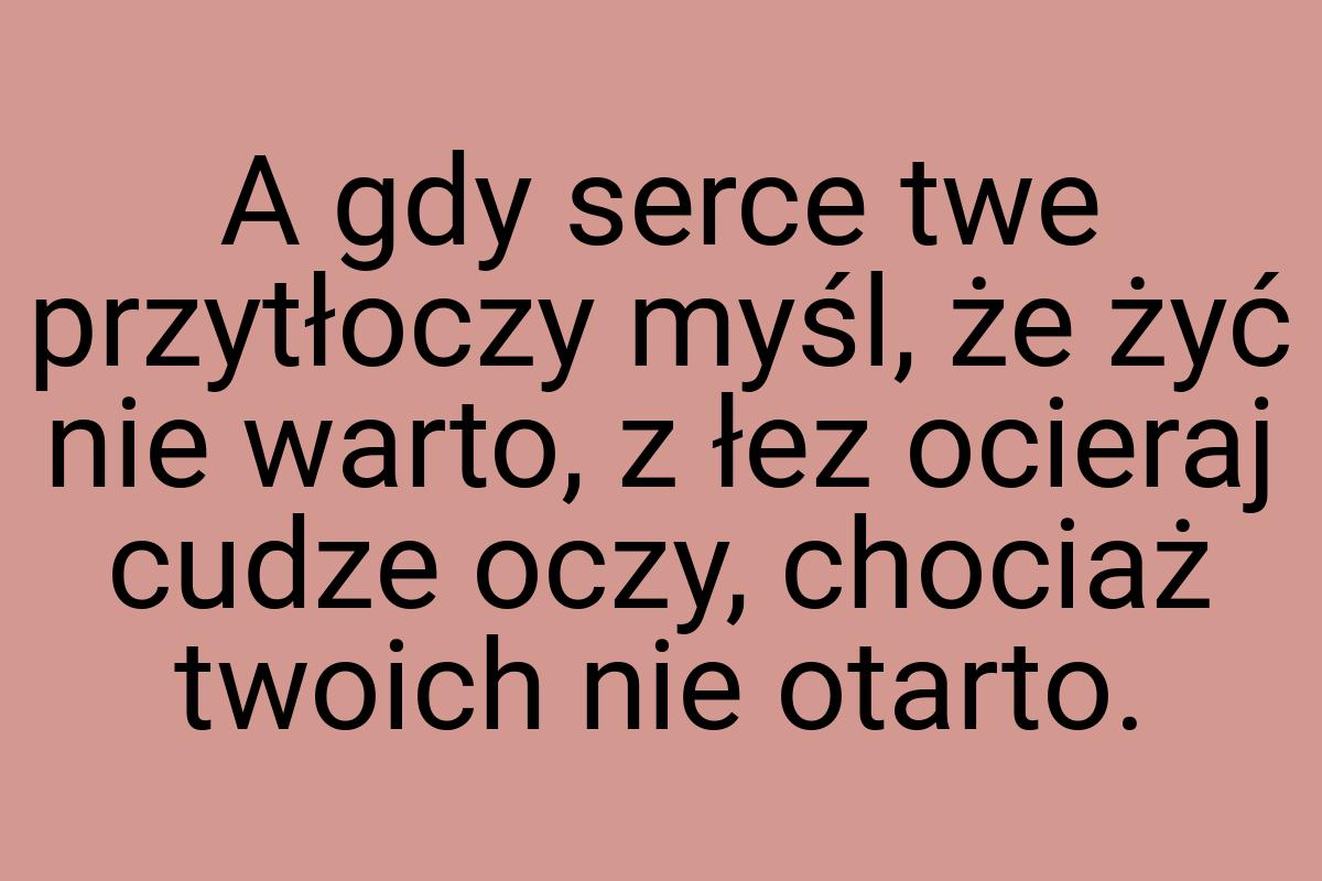 A gdy serce twe przytłoczy myśl, że żyć nie warto, z łez