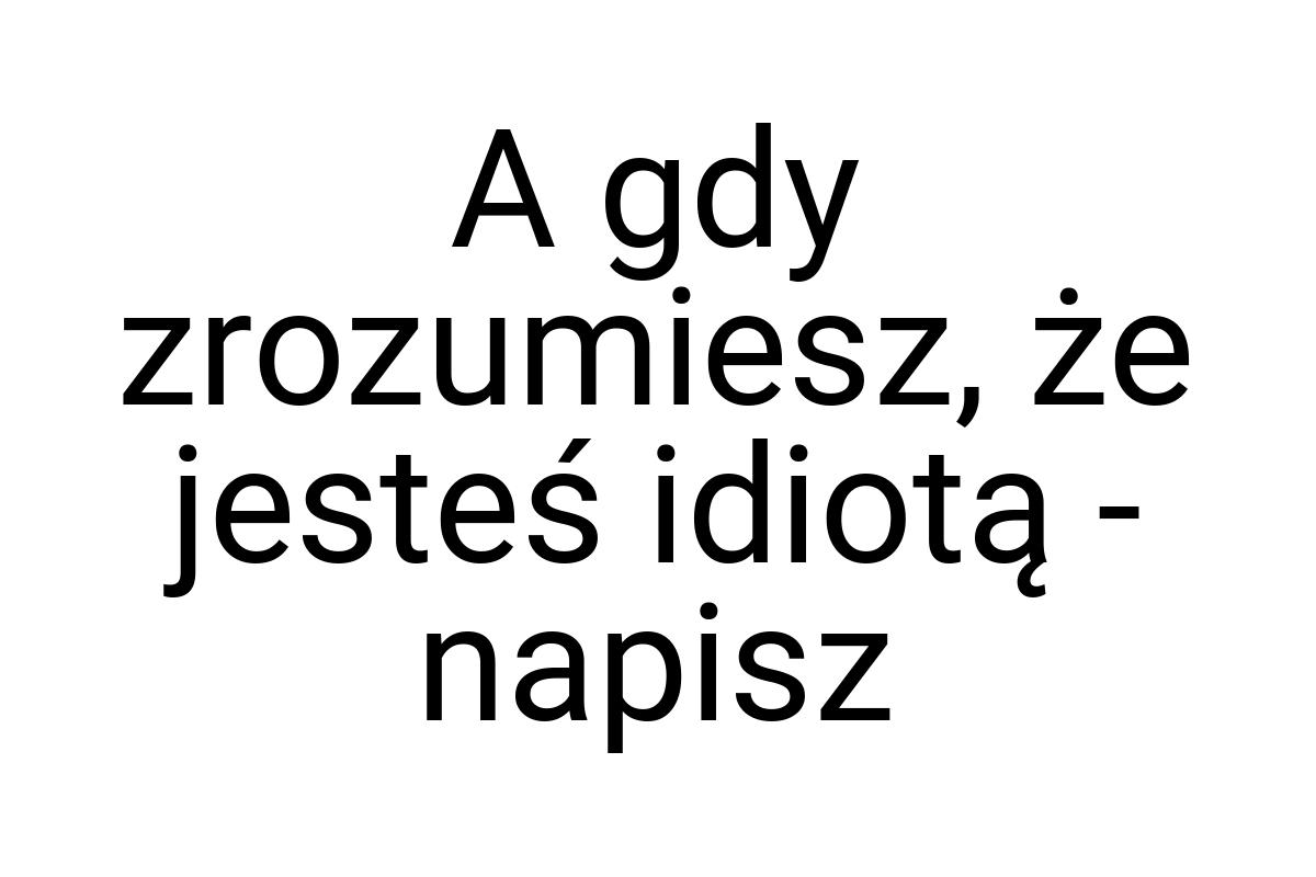 A gdy zrozumiesz, że jesteś idiotą - napisz