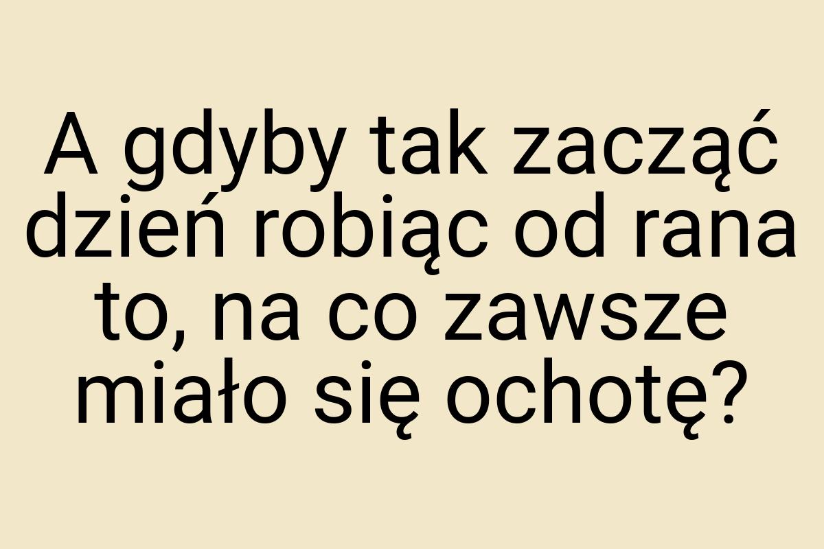 A gdyby tak zacząć dzień robiąc od rana to, na co zawsze