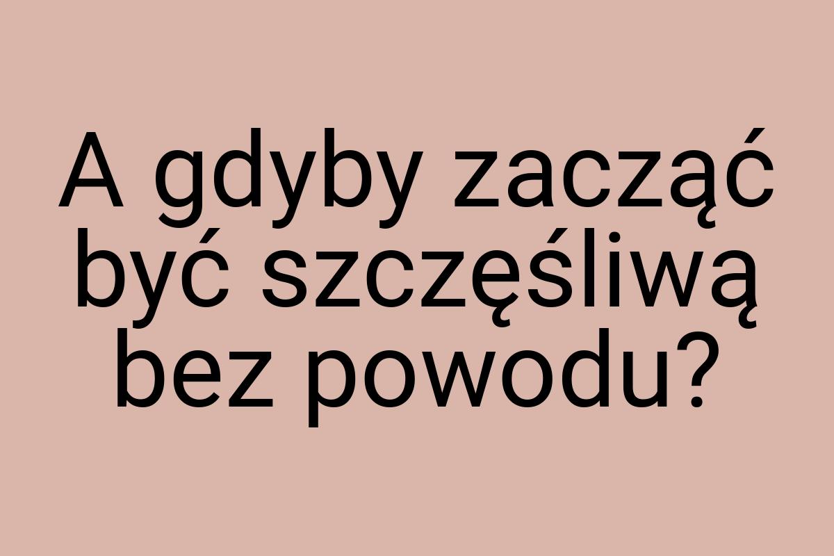 A gdyby zacząć być szczęśliwą bez powodu