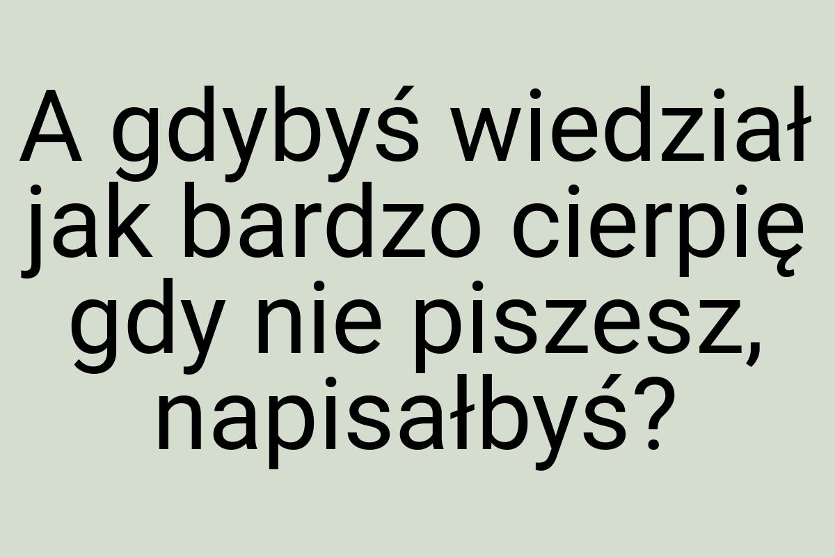 A gdybyś wiedział jak bardzo cierpię gdy nie piszesz