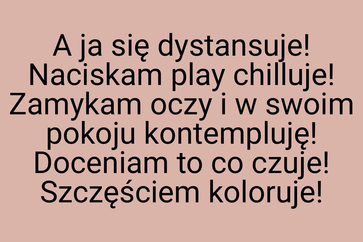 A ja się dystansuje! Naciskam play chilluje! Zamykam oczy i