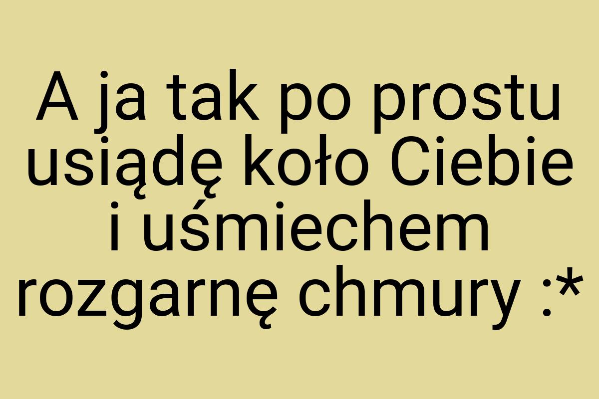 A ja tak po prostu usiądę koło Ciebie i uśmiechem rozgarnę