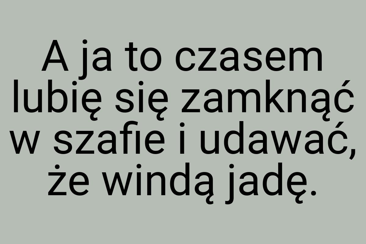 A ja to czasem lubię się zamknąć w szafie i udawać, że