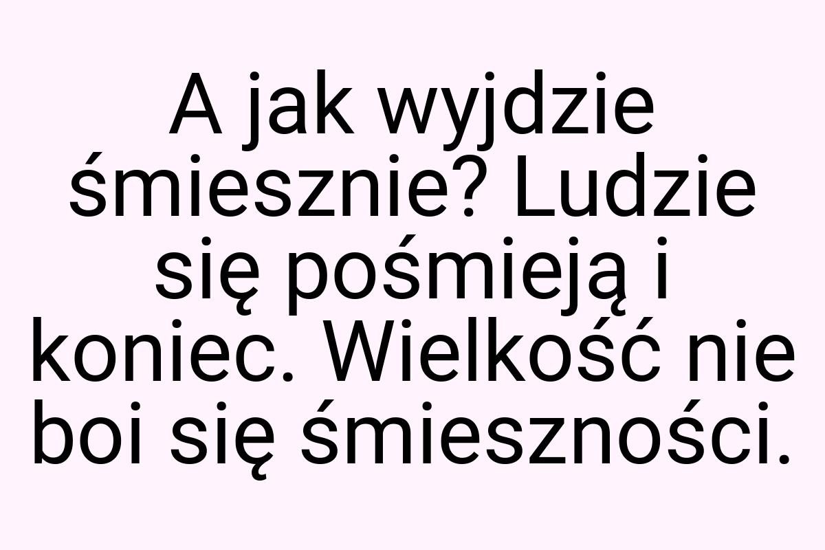 A jak wyjdzie śmiesznie? Ludzie się pośmieją i koniec