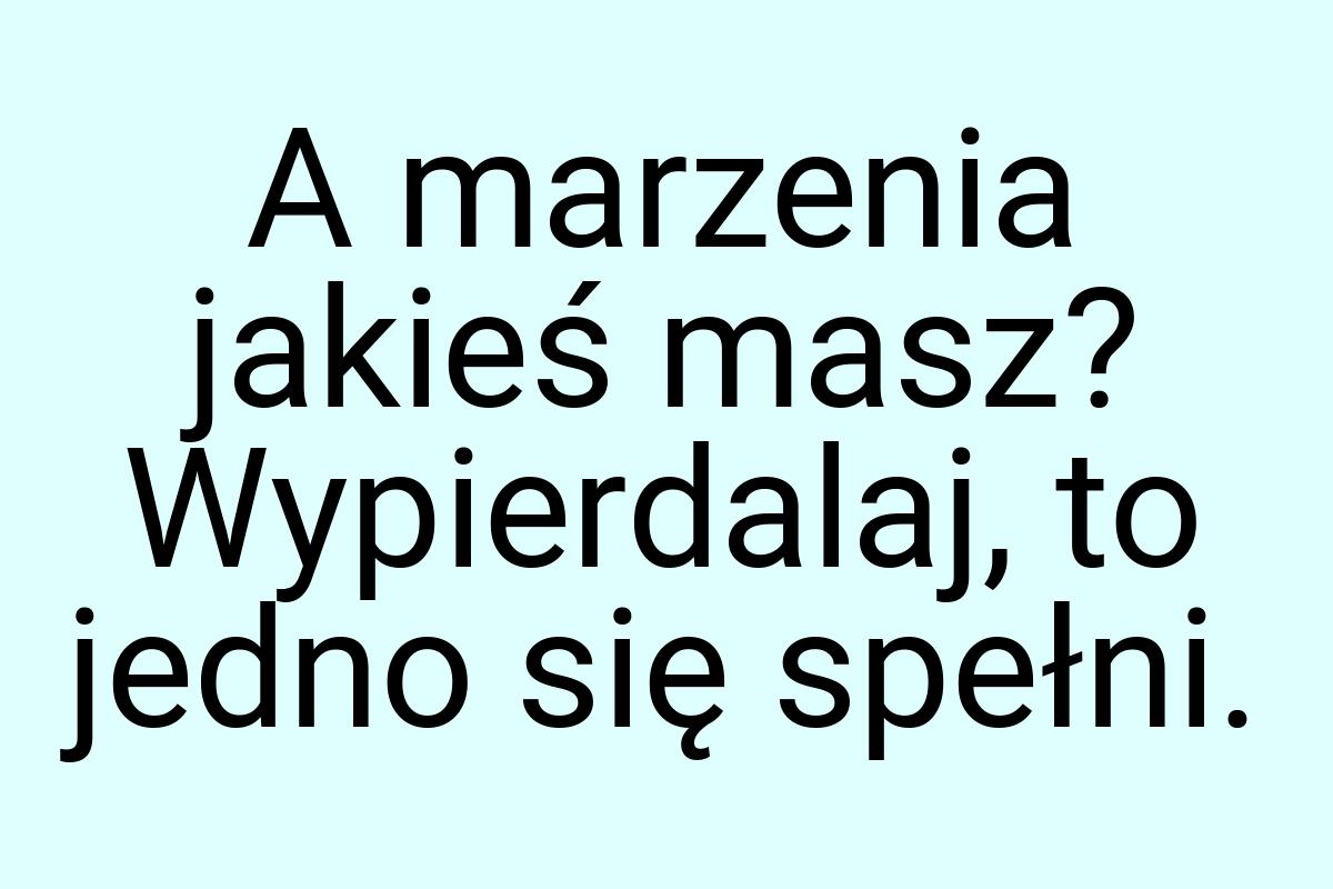 A marzenia jakieś masz? Wypierdalaj, to jedno się spełni