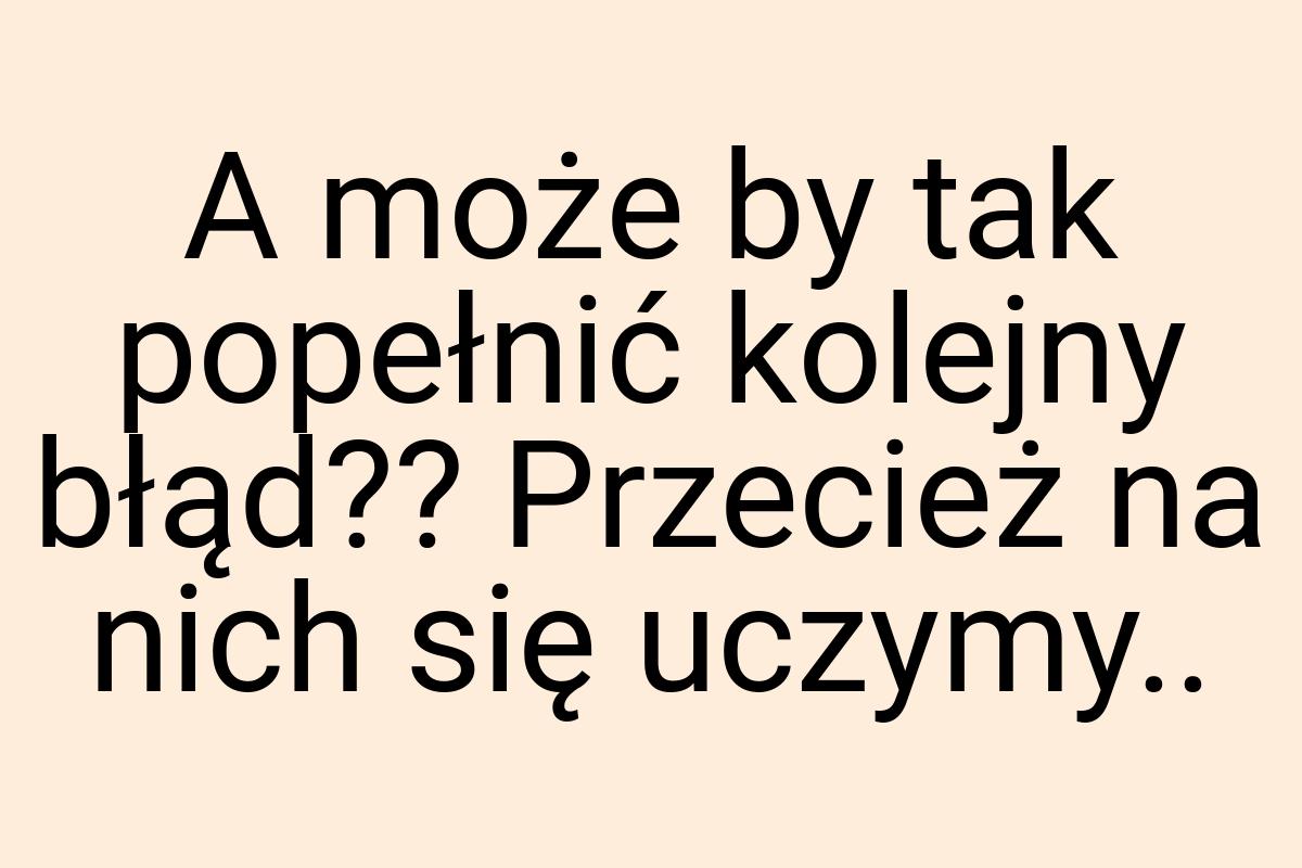 A może by tak popełnić kolejny błąd?? Przecież na nich się