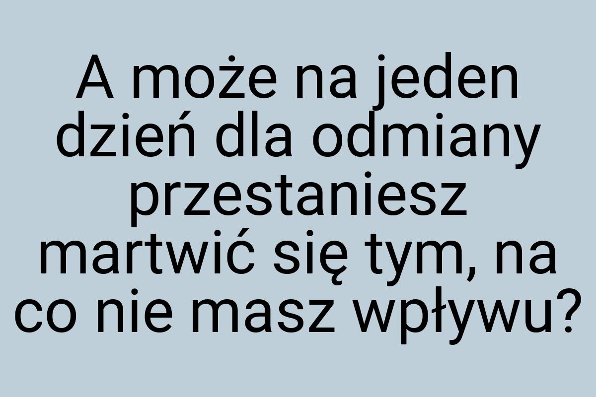 A może na jeden dzień dla odmiany przestaniesz martwić się