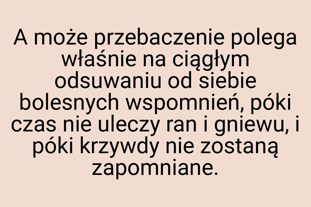 A może przebaczenie polega właśnie na ciągłym odsuwaniu od