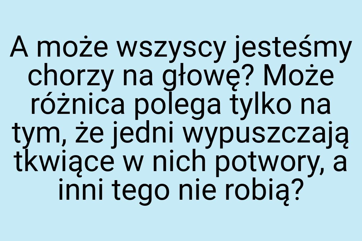 A może wszyscy jesteśmy chorzy na głowę? Może różnica