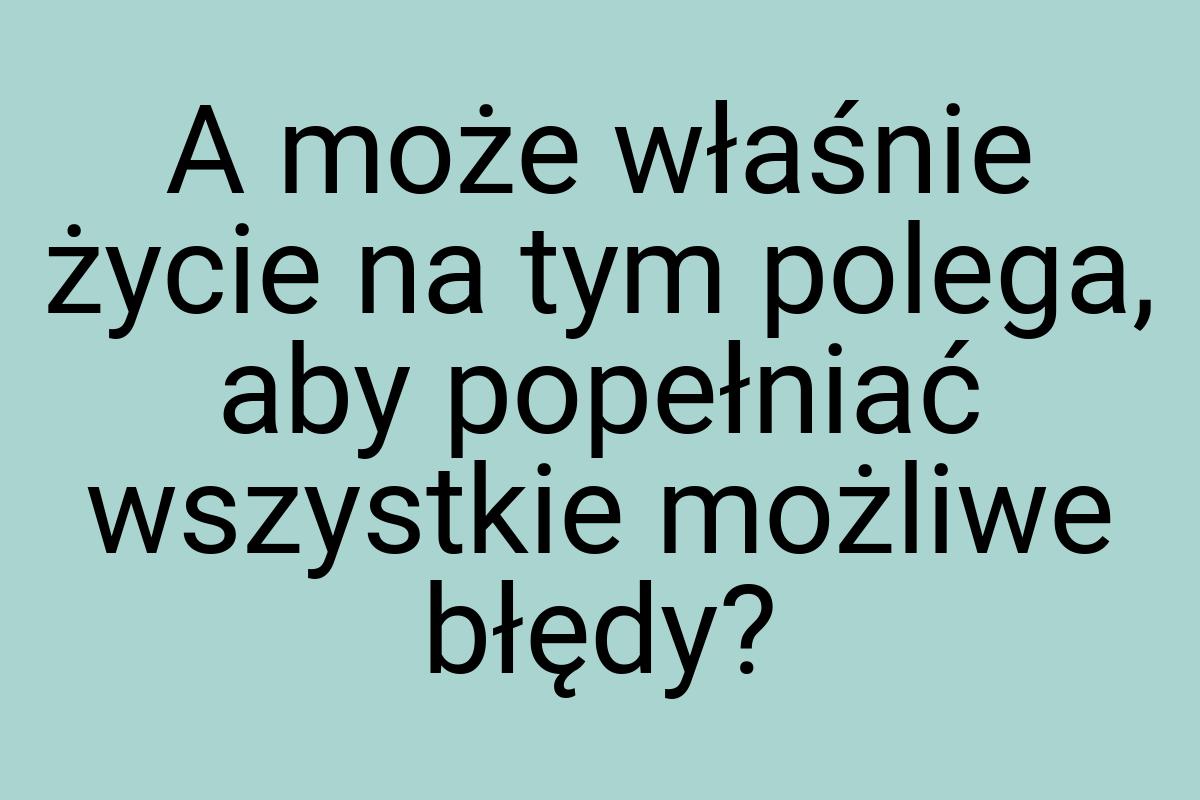 A może właśnie życie na tym polega, aby popełniać wszystkie