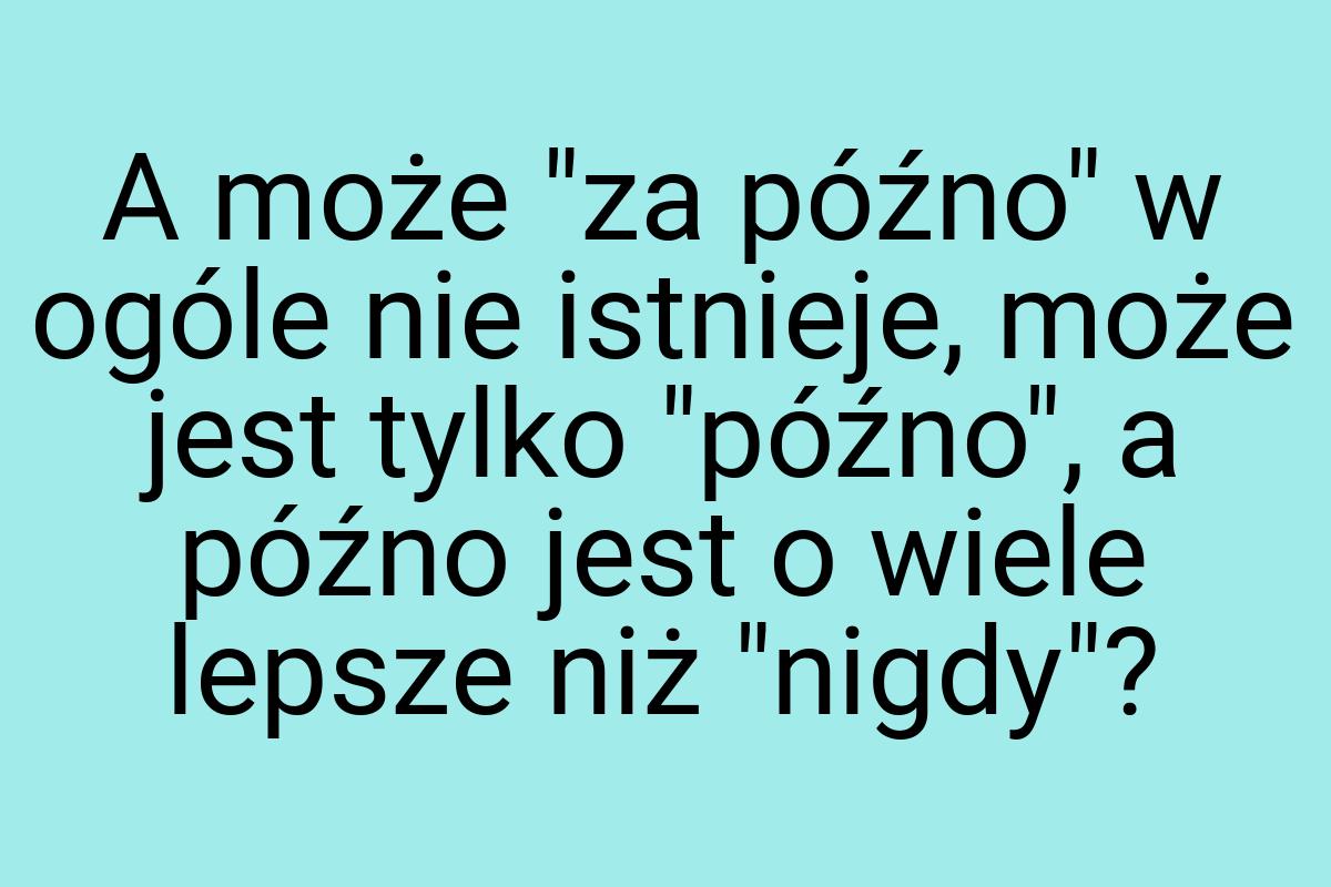 A może "za późno" w ogóle nie istnieje, może jest tylko