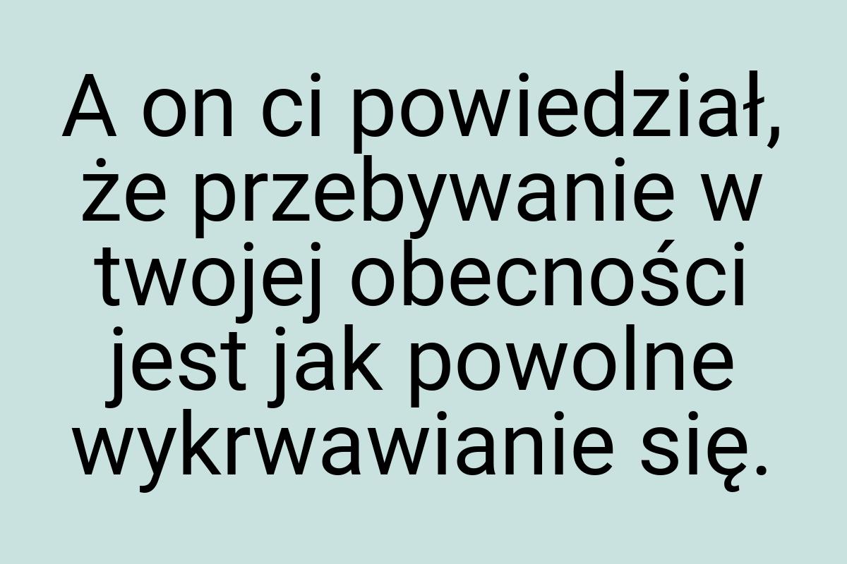 A on ci powiedział, że przebywanie w twojej obecności jest