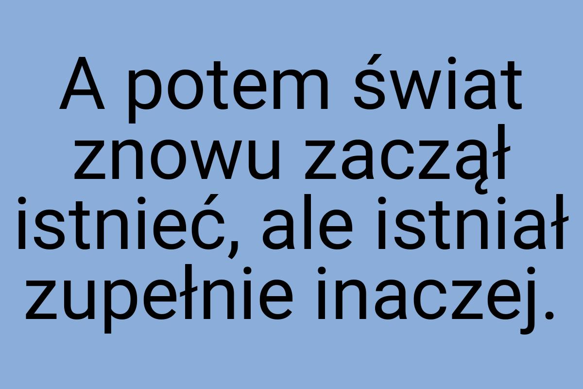 A potem świat znowu zaczął istnieć, ale istniał zupełnie