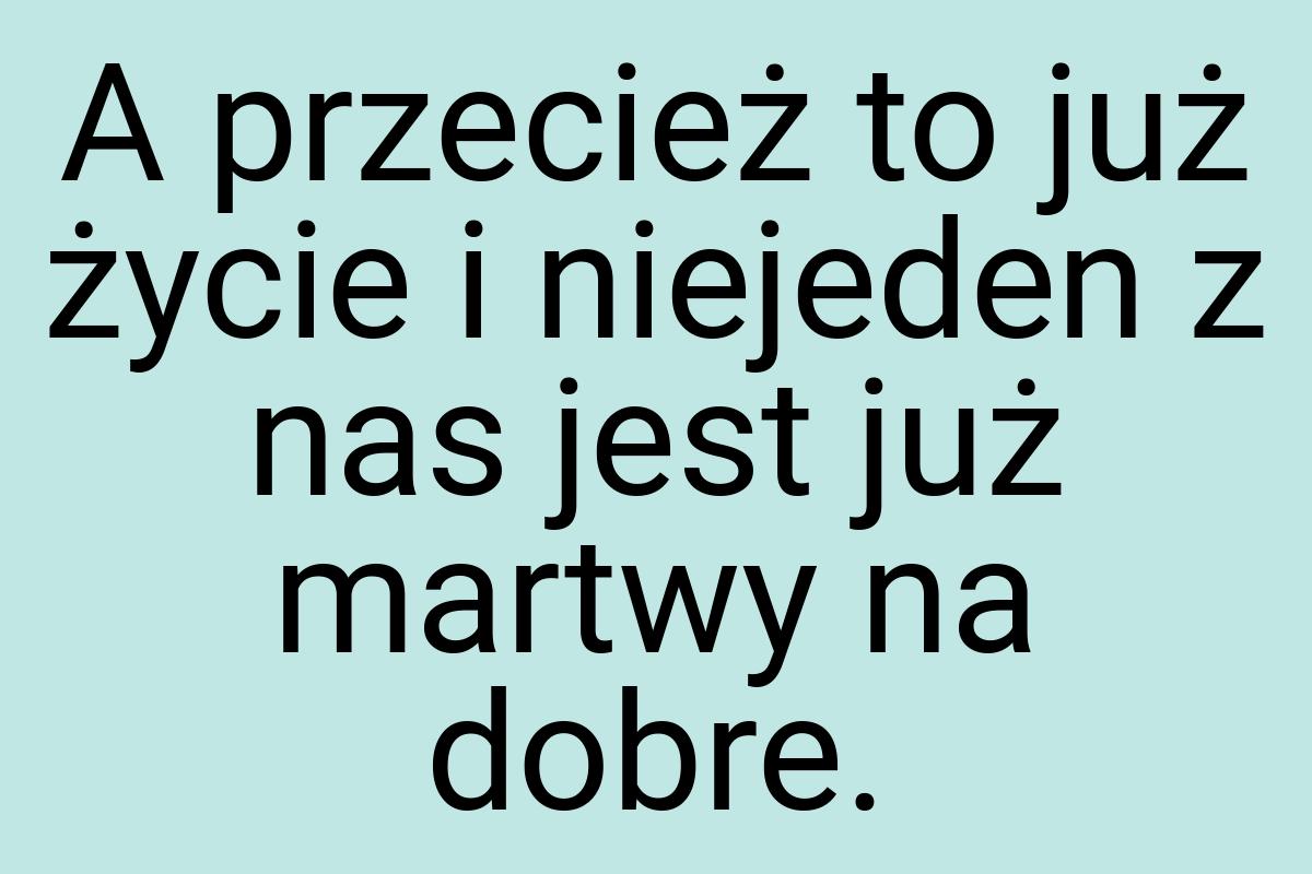 A przecież to już życie i niejeden z nas jest już martwy na