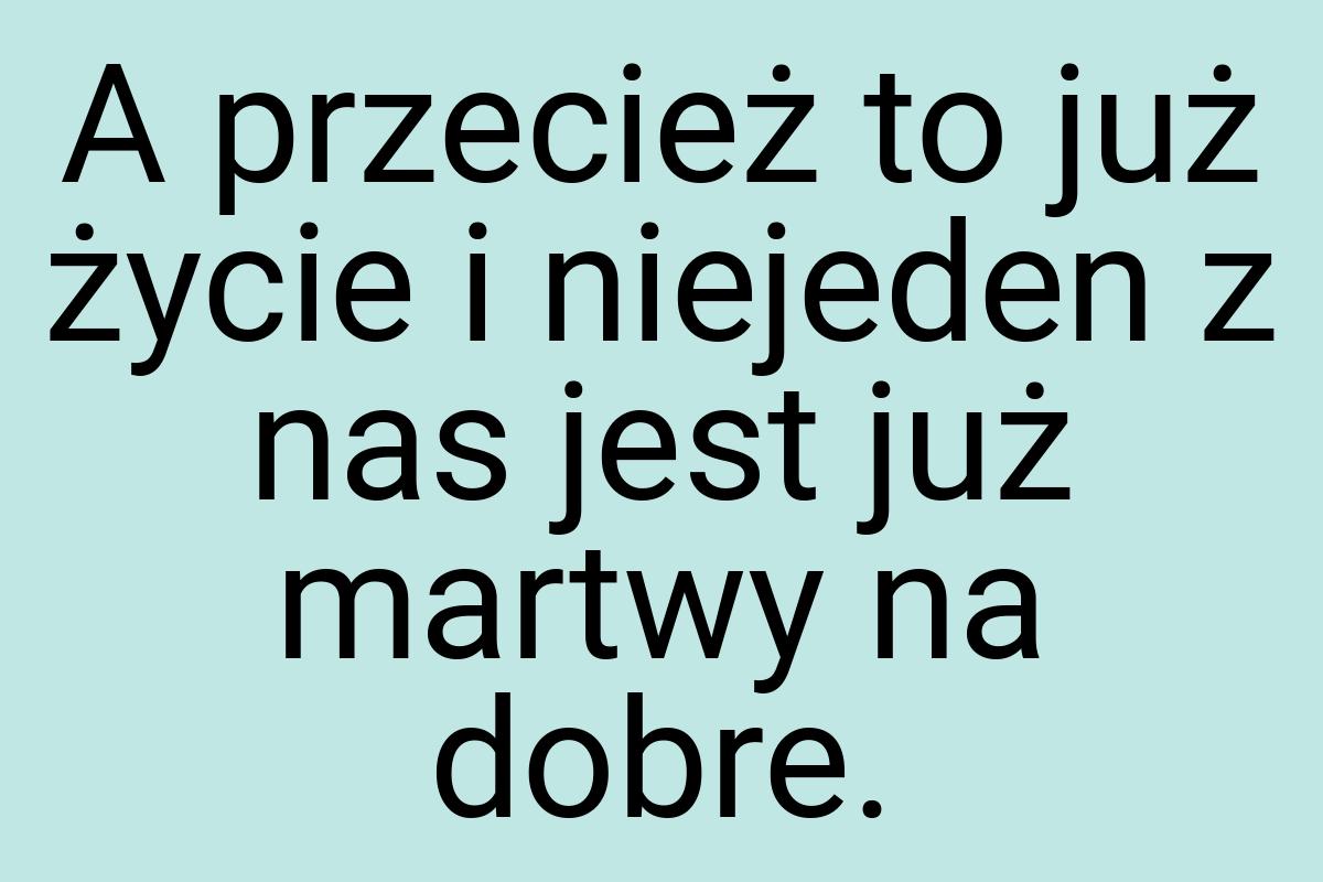 A przecież to już życie i niejeden z nas jest już martwy na
