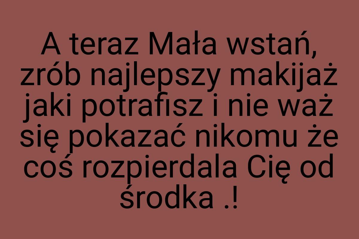 A teraz Mała wstań, zrób najlepszy makijaż jaki potrafisz i