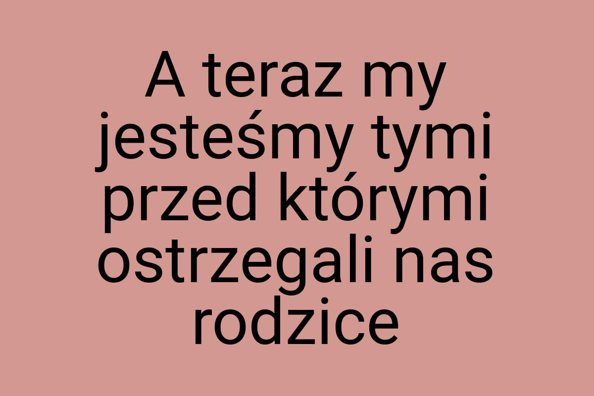 A teraz my jesteśmy tymi przed którymi ostrzegali nas