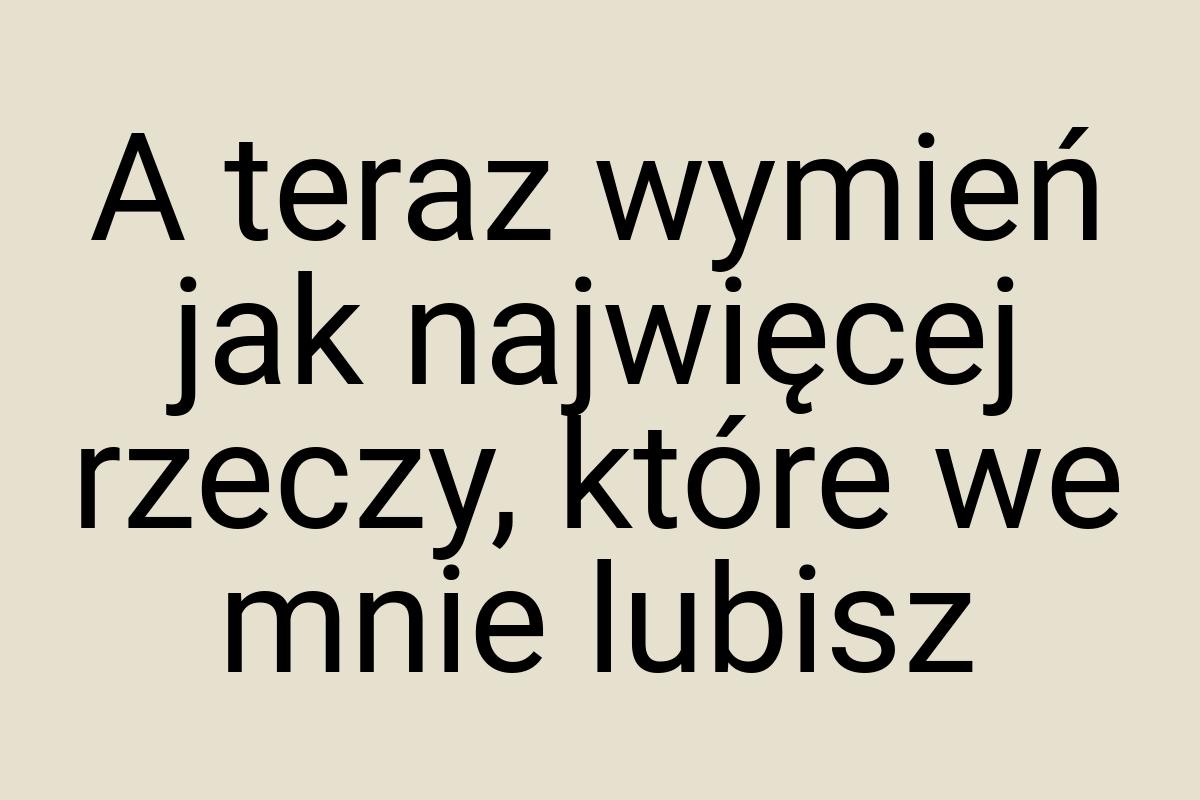 A teraz wymień jak najwięcej rzeczy, które we mnie lubisz