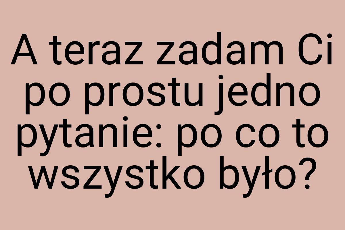 A teraz zadam Ci po prostu jedno pytanie: po co to wszystko