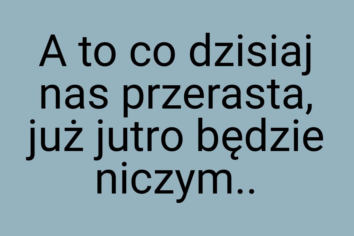 A to co dzisiaj nas przerasta, już jutro będzie niczym