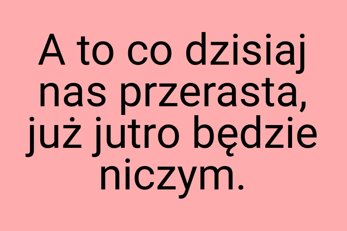 A to co dzisiaj nas przerasta, już jutro będzie niczym