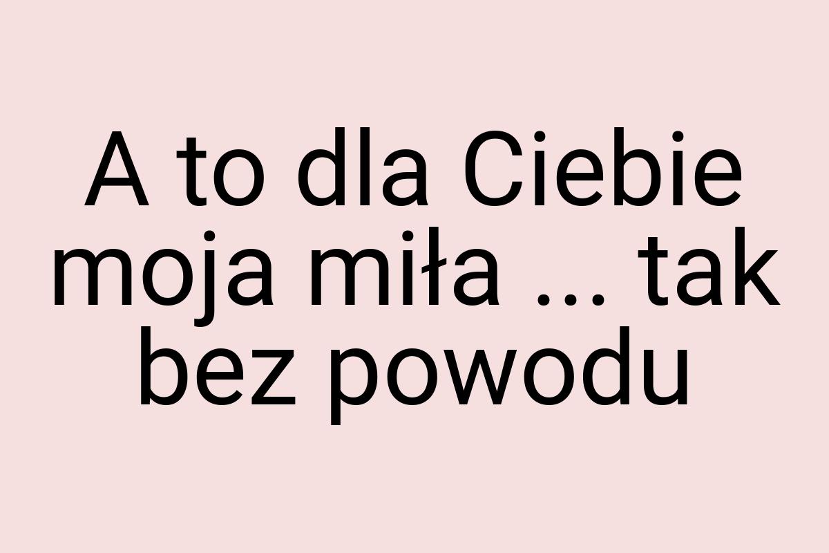 A to dla Ciebie moja miła ... tak bez powodu