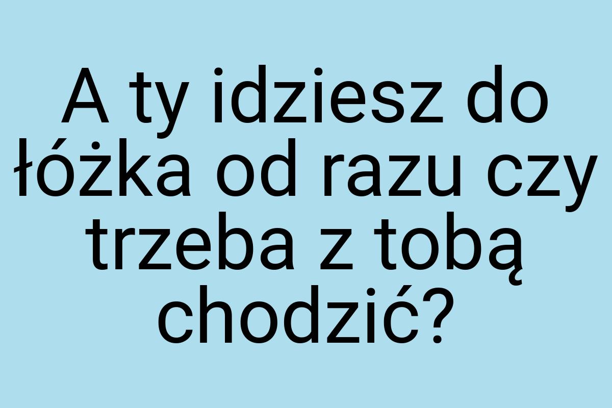 A ty idziesz do łóżka od razu czy trzeba z tobą chodzić