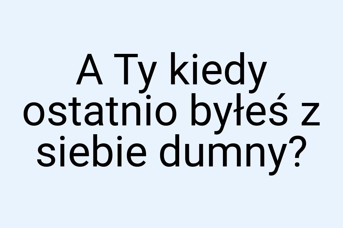 A Ty kiedy ostatnio byłeś z siebie dumny