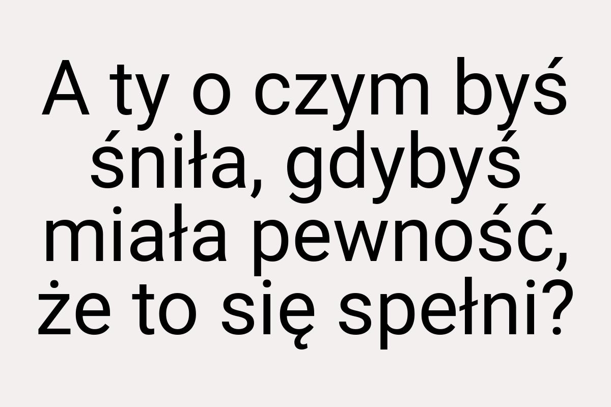 A ty o czym byś śniła, gdybyś miała pewność, że to się