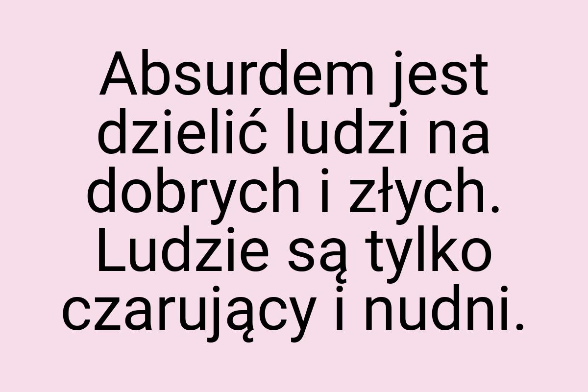 Absurdem jest dzielić ludzi na dobrych i złych. Ludzie są